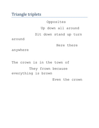 Triangle triplets <br />Opposites <br />Up down all around  <br />Sit down stand up turn around   <br />          Here there anywhere  <br />The crown is in the town of  <br />They frown because everything is brown <br />Even the crown   <br />