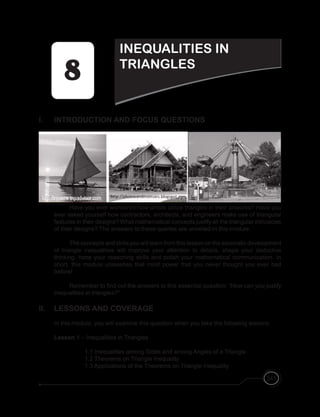 341
I. INTRODUCTION AND FOCUS QUESTIONS
Have you ever wondered how artists utilize triangles in their artworks? Have you
ever asked yourself how contractors, architects, and engineers make use of triangular
features in their designs? What mathematical concepts justify all the triangular intricacies
of their designs? The answers to these queries are unveiled in this module.
The concepts and skills you will learn from this lesson on the axiomatic development
of triangle inequalities will improve your attention to details, shape your deductive
thinking, hone your reasoning skills and polish your mathematical communication. In
short, this module unleashes that mind power that you never thought you ever had
before!
Remember to find out the answers to this essential question: “How can you justify
inequalities in triangles?”
II. LESSONS AND COVERAGE
In this module, you will examine this question when you take the following lessons:
Lesson 1 – Inequalities in Triangles
		 1.1 Inequalities among Sides and among Angles of a Triangle
		 1.2 Theorems on Triangle Inequality
		 1.3 Applications of the Theorems on Triangle Inequality
INEQUALITIES IN
TRIANGLES
 
