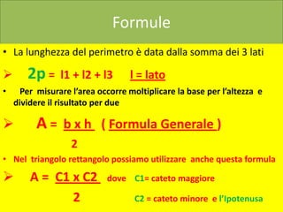 Formule
• La lunghezza del perimetro è data dalla somma dei 3 lati

      2p =     l1 + l2 + l3      l = lato
•     Per misurare l’area occorre moltiplicare la base per l’altezza e
    dividere il risultato per due

         A = b x h ( Formula Generale )
                   2
• Nel triangolo rettangolo possiamo utilizzare anche questa formula

       A = C1 x C2         dove C1= cateto maggiore

               2                    C2 = cateto minore e l’Ipotenusa
 