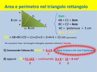 Area e perimetro nel triangolo rettangolo
                 A

                                 h                            Dati :
       3 cm      C1                    C3                     AB = C1 = 3cm
                 B                             C              BC = C2 = 4cm
                       C2   4 cm                              AC = ipotenusa = 5 cm
                                                              2p = ? A = ?
2p = AB+BC+CD = c1+c2+c3 = 3+4+5 = 12 cm (perimetro)
 Per conoscere l’area nel triangolo rettangolo, possiamo utilizzare 2 formule


1) Conoscendo l’altezza (h) Area = b x h = dove la base è AC cioè l’Ipotenusa
                                                   2
2) oppure        A = C1 xC2 = sostituendo 3 x 4 =                     12 = 6 cm2
                             2                                 2       2
 