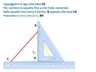 •appoggiare la riga sulla base CA
•far scorrere la squadra fino a che il lato numerato
della squadra non tocca il vertice B opposto alla base CA
•tracciare la terza altezza h3 BH
h3
C A
B
H
 