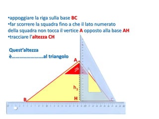 B
A
•appoggiare la riga sulla base BC
•far scorrere la squadra fino a che il lato numerato
della squadra non tocca il vertice A opposto alla base AH
•tracciare l’altezza CH
H
h3
C
Quest’altezza
è…………………….al triangolo
 