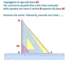 90°
•appoggiare la riga sulla base AC
•far scorrere la squadra fino a che il lato numerato
della squadra non tocca il vertice B opposto alla base AC
Notiamo che anche l’altezza h2 coincide con il lato……..
h2
CA
B
 