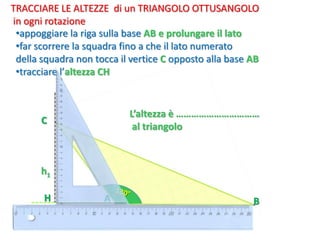 H
C
•appoggiare la riga sulla base AB e prolungare il lato
•far scorrere la squadra fino a che il lato numerato
della squadra non tocca il vertice C opposto alla base AB
•tracciare l’altezza CH
TRACCIARE LE ALTEZZE di un TRIANGOLO OTTUSANGOLO
in ogni rotazione
B
L’altezza è ……………………………
al triangolo
A
h1
 