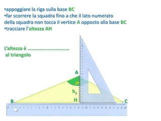 CB
A
•appoggiare la riga sulla base BC
•far scorrere la squadra fino a che il lato numerato
della squadra non tocca il vertice A opposto alla base BC
•tracciare l’altezza AH
H
h2
L’altezza è ……………………………
al triangolo
 