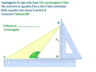C
B
•appoggiare la riga sulla base CA e prolungare il lato
•far scorrere la squadra fino a che il lato numerato
della squadra non tocca il vertice B
•tracciare l’altezza BH
L’altezza è ………………………..
al triangolo
HA
h3
 