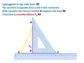 •appoggiare la riga sulla base BC
•far scorrere la squadra fino a che il lato numerato
della squadra non tocca il vertice A opposto alla base BC
•tracciare la seconda altezza h2 AH
h2
B C
A
H
 