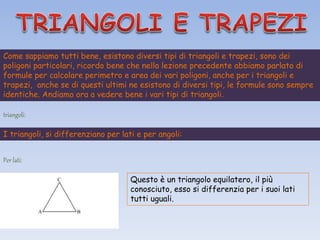 Come sappiamo tutti bene, esistono diversi tipi di triangoli e trapezi, sono dei
poligoni particolari, ricordo bene che nella lezione precedente abbiamo parlato di
formule per calcolare perimetro e area dei vari poligoni, anche per i triangoli e
trapezi, anche se di questi ultimi ne esistono di diversi tipi, le formule sono sempre
identiche. Andiamo ora a vedere bene i vari tipi di triangoli.
triangoli:
I triangoli, si differenziano per lati e per angoli:
Per lati:
Questo è un triangolo equilatero, il più
conosciuto, esso si differenzia per i suoi lati
tutti uguali.
 