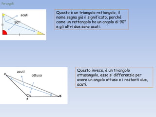Per angoli:
Questo è un triangolo rettangolo, il
nome segna già il significato, perché
come un rettangolo ha un angolo di 90°
e gli altri due sono acuti.
90°
acuti
Questo invece, è un triangolo
ottusangolo, esso si differenzia per
avere un angolo ottuso e i restanti due,
acuti.
ottuso
acuti
 