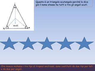Questo è un triangolo acutangolo perché lo dice
già il nome stesso ha tutti e tre gli angoli acuti.
acuti
Ora invece vediamo i tre tipi di trapezi anch’essi, sono costituiti da due tipi per lati
e da due per angoli.
 