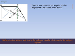 Per angoli:
Questo è un trapezio rettangolo, ha due
angoli retti uno ottuso e uno acuto.
acuto
Nella prossima lezione, vedremo le formule per calcolare le incognite dei poligoni
regolari.
 