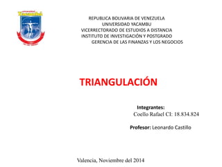 REPUBLICA BOLIVARIA DE VENEZUELA 
UNIVERSIDAD YACAMBU 
VICERRECTORADO DE ESTUDIOS A DISTANCIA 
INSTITUTO DE INVESTIGACIÓN Y POSTGRADO 
GERENCIA DE LAS FINANZAS Y LOS NEGOCIOS 
TRIANGULACIÓN 
Integrantes: 
Coello Rafael CI: 18.834.824 
Profesor: Leonardo Castillo 
Valencia, Noviembre del 2014 
 
