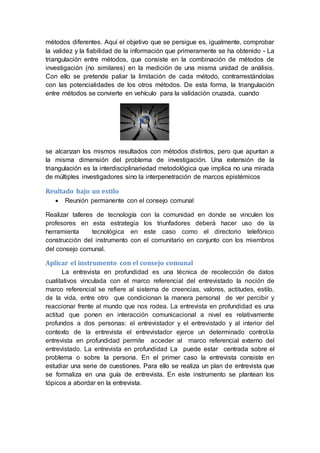 métodos diferentes. Aquí el objetivo que se persigue es, igualmente, comprobar
la validez y la fiabilidad de la información que primeramente se ha obtenido - La
triangulación entre métodos, que consiste en la combinación de métodos de
investigación (no similares) en la medición de una misma unidad de análisis.
Con ello se pretende paliar la limitación de cada método, contrarrestándolas
con las potencialidades de los otros métodos. De esta forma, la triangulación
entre métodos se convierte en vehículo para la validación cruzada, cuando
se alcanzan los mismos resultados con métodos distintos, pero que apuntan a
la misma dimensión del problema de investigación. Una extensión de la
triangulación es la interdisciplinariedad metodológica que implica no una mirada
de múltiples investigadores sino la interpenetración de marcos epistémicos
Reultado bajo un estilo
 Reunión permanente con el consejo comunal
Realizar talleres de tecnología con la comunidad en donde se vinculen los
profesores en esta estrategia los triunfadores deberá hacer uso de la
herramienta tecnológica en este caso como el directorio telefónico
construcción del instrumento con el comunitario en conjunto con los miembros
del consejo comunal.
Aplicar el instrumento con el consejo comunal
La entrevista en profundidad es una técnica de recolección de datos
cualitativos vinculada con el marco referencial del entrevistado la noción de
marco referencial se refiere al sistema de creencias, valores, actitudes, estilo,
de la vida, entre otro que condicionan la manera personal de ver percibir y
reaccionar frente al mundo que nos rodea. La entrevista en profundidad es una
actitud que ponen en interacción comunicacional a nivel es relativamente
profundos a dos personas: el entrevistador y el entrevistado y al interior del
contexto de la entrevista el entrevistador ejerce un determinado control.la
entrevista en profundidad permite acceder al marco referencial externo del
entrevistado. La entrevista en profundidad La puede estar centrada sobre el
problema o sobre la persona. En el primer caso la entrevista consiste en
estudiar una serie de cuestiones. Para ello se realiza un plan de entrevista que
se formaliza en una guía de entrevista. En este instrumento se plantean los
tópicos a abordar en la entrevista.
 
