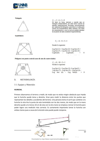 3. METODOLOGÍA
3.1. Equipos y Materiales
HUINCHA.
Primero observamos el terreno a medir, de modo que no exista ningún obstáculo que impida
que la huincha quede tensa y derecha. Sirve para medir la distancia entre los puntos que
representan los detalles y accidentes del terreno. Una persona toma el carril que contiene a la
huincha la otra tira la punta de esta tomándola con las dos manos, de modo que en la mano
derecha quede a lo menos 10 cm de esta con la otra mano se empieza a tensar la huincha para
poder lograr una medición más correcta. Es sumamente importante tomar la huincha con
ambas manos pues a causa de la tensión esta puede puede romperse.
10
Downloaded by Jorge Salazar (sparrowmartinez@gmail.com)
lOMoARcPSD|13862010
 