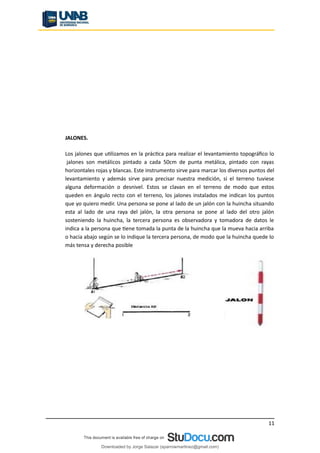 JALONES.
Los jalones que utilizamos en la práctica para realizar el levantamiento topográfico lo
jalones son metálicos pintado a cada 50cm de punta metálica, pintado con rayas
horizontales rojas y blancas. Este instrumento sirve para marcar los diversos puntos del
levantamiento y además sirve para precisar nuestra medición, si el terreno tuviese
alguna deformación o desnivel. Estos se clavan en el terreno de modo que estos
queden en ángulo recto con el terreno, los jalones instalados me indican los puntos
que yo quiero medir. Una persona se pone al lado de un jalón con la huincha situando
esta al lado de una raya del jalón, la otra persona se pone al lado del otro jalón
sosteniendo la huincha, la tercera persona es observadora y tomadora de datos le
indica a la persona que tiene tomada la punta de la huincha que la mueva hacia arriba
o hacia abajo según se lo indique la tercera persona, de modo que la huincha quede lo
más tensa y derecha posible
11
Downloaded by Jorge Salazar (sparrowmartinez@gmail.com)
lOMoARcPSD|13862010
 