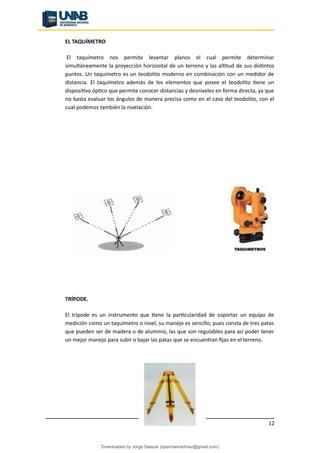 EL TAQUÍMETRO
El taquímetro nos permite levantar planos el cual permite determinar
simultáneamente la proyección horizontal de un terreno y las altitud de sus distintos
puntos. Un taquímetro es un teodolito moderno en combinación con un medidor de
distancia. El taquímetro además de los elementos que posee el teodolito tiene un
dispositivo óptico que permite conocer distancias y desniveles en forma directa, ya que
no basta evaluar los ángulos de manera precisa como en el caso del teodolito, con el
cual podemos también la nivelación.
TRÍPODE.
El trípode es un instrumento que tiene la particularidad de soportar un equipo de
medición como un taquímetro o nivel, su manejo es sencillo, pues consta de tres patas
que pueden ser de madera o de aluminio, las que son regulables para así poder tener
un mejor manejo para subir o bajar las patas que se encuentran fijas en el terreno.
12
Downloaded by Jorge Salazar (sparrowmartinez@gmail.com)
lOMoARcPSD|13862010
 