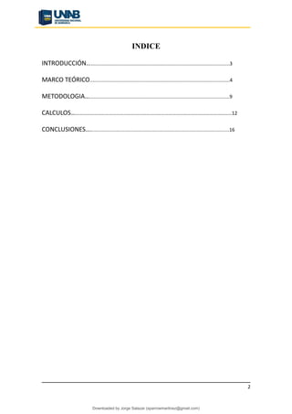 INDICE
INTRODUCCIÓN.........................................................................................................3
MARCO TEÓRICO.......................................................................................................4
METODOLOGIA….......................................................................................................9
CALCULOS…………………………………………………………………………………………………………………12
CONCLUSIONES…......................................................................................................16
2
Downloaded by Jorge Salazar (sparrowmartinez@gmail.com)
lOMoARcPSD|13862010
 