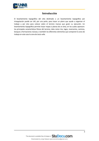 Introducción
El levantamiento topográfico del sitio destinado a un levantamiento topográfico por
triangulación puede ser útil, por una parte, para trazar un plano que ayude a organizar el
trabajo y por otra para colocar sobre el terreno marcas que guíen su ejecución. Un
levantamiento topográfico permite trazar mapas o planos de un área, en los cuales aparecen:
las principales características físicas del terreno, tales como ríos, lagos, reservorios, caminos,
bosques o formaciones rocosas; o también los diferentes elementos que componen la zona de
trabajo en este caso la zona de Jesús valle
3
Downloaded by Jorge Salazar (sparrowmartinez@gmail.com)
lOMoARcPSD|13862010
 