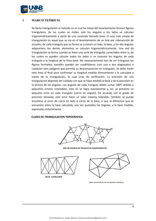 1 MARCO TEÓRICO:
Se llama triangulación el método en el cual las líneas del levantamiento forman figuras
triangulares, de las cuales se miden solo los ángulos y los lados se calculan
trigonométricamente a partir de uno conocido llamado base. El caso más simple de
triangulación es aquel que se vio en el levantamiento de un lote por intersección de
visuales; de cada triangulo que se forma se conocen un lado, la base, y los dos ángulos
adyacentes; los demás elementos se calculan trigonométricamente. Una red de
triangulación se forma cuando se tiene una serie de triángulos conectados entre sí, de
los cuales se pueden calcular todos los lados si se conocen los ángulos de cada
triángulo y la longitud de la línea base. No necesariamente han de ser triángulos las
figuras formadas; también pueden ser cuadriláteros (con una o dos diagonales) o
cualquier otro polígono que permita su descomposición en triángulos. Se debe medir
otra línea al final para confrontar su longitud medida directamente y la calculada a
través de la triangulación, lo cual sirve de verificación. La precisión de una
triangulación depende del cuidado con que se haya medido la base y de la precisión en
la lectura de los ángulos. Los ángulos de cada triangulo deben sumar 180º; debido a
pequeños errores inevitables, esto no se logra exactamente y, así, se presenta un
pequeño error en cada triangulo (cierre en ángulo). De acuerdo con el grado de
precisión deseada, este error tiene un valor máximo tolerable. También se puede
encontrar el error de cierre en lado o cierre de la base, o sea, la diferencia que se
encuentra entre la base calculada, una vez ajustados los ángulos, y la base medida,
expresada unitariamente.
CLASES DE TRIANGULACION TOPOGRAFICA
4
Downloaded by Jorge Salazar (sparrowmartinez@gmail.com)
lOMoARcPSD|13862010
 