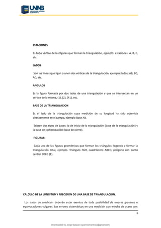 ESTACIONES
Es todo vértice de las figuras que forman la triangulación, ejemplo: estaciones: A, B, E,
etc.
LADOS
Son las líneas que ligan o unen dos vértices de la triangulación, ejemplo: lados; AB, BC,
AD, etc.
ANGULOS
Es la figura formada por dos lados de una triangulación y que se intersectan en un
vértice de la misma, (1), (2), (41), etc.
BASE DE LA TRIANGULACION
Es el lado de la triangulación cuya medición de su longitud ha sido obtenida
directamente en el campo, ejemplo Base AB.
Existen dos tipos de bases: la de inicio de la triangulación (base de la triangulación) y
la base de comprobación (base de cierre).
FIGURAS:
Cada una de las figuras geométricas que forman los triángulos llegando a formar la
triangulación total, ejemplo. Triángulo FGH, cuadrilátero ABCD, polígono con punto
central CDFG (E).
CALCULO DE LA LONGITUD Y PRECISION DE UNA BASE DE TRIANGULACION.
Los datos de medición deberán estar exentos de toda posibilidad de errores groseros o
equivocaciones vulgares. Los errores sistemáticos en una medición con wincha de acero son:
6
Downloaded by Jorge Salazar (sparrowmartinez@gmail.com)
lOMoARcPSD|13862010
 