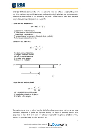 error por dilatación de la wincha error por catenaria, error por falta de horizontalidad, error
por deformaciones por tención y error por calibramiento de la wincha y que compara con un
patrón que generalmente es una wincha de hilo invar.. A cada uno de estos tipos de error
sistemáticos, corresponde su corrección, siendo:
Corrección por temperatura:
Corrección por catenaria:
Corrección por horizontalidad
Generalmente se toma el primer término de la formula anteriormente escrita, ya que para
desniveles pequeños, a partir del segundo término, las serie va tomando valores más
pequeños. El signo de la corrección por falta de horizontalidad a aplicarse a toda medición,
siempre es negativo, sea el desnivel positivo o no.
7
Downloaded by Jorge Salazar (sparrowmartinez@gmail.com)
lOMoARcPSD|13862010
 