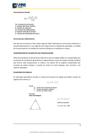Corrección por tensión.
Corrección por calibramiento:
Este tipo de corrección se lleva acabo luego de haber efectuado las correcciones anteriores y
consiste básicamente en una regla de tres simple entre las mediciones ejecutadas, la medida
de la wincha patrón y la medida de la wincha utilizada en la medición en campo.
COMPENSACIÓN DE FIGURAS DE UNA TRIANGULACIÓN
Antes de procederse al cálculo de los lados de la red, los ángulos deben ser compensados por
ecuaciones de condiciones geométricas y trigonométricas y que son propias del tipo de figura
que forman toda compensación se realiza a los valores de los ángulos compensados por
ecuación de vértice siempre y cuando los errores en cada triangulo, sean menores a los
máximo admisibles.
ECUACIONES DE ÁNGULO
En toda figura geométrica cerrada, el número de ecuación de Angulo que deben cumplir los
ángulos de la misma, es:
8
Downloaded by Jorge Salazar (sparrowmartinez@gmail.com)
lOMoARcPSD|13862010
 