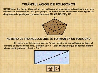 TRIÁNGULACION DE POLIGONOS DIAGONAL: Se llama diagonal de un poligono al segmento determinado por dos vértices no consecutivos. Así por ejemplo, tal como puede observarse en la figura las diagonales del pentágono representado son AC, AD, BD, BE y CE A E  B D  C NUMERO DE TRIANGULOS QUE SE FORMAN EN UN POLIGONO El número de triángulos que se forman dentro de un polígono es igual al numero de lados menos dos. Ejemplo:  Δ   = n – 2 los triángulos que se forman dentro de un rectángulo son :  Δ   = 4 – 2 = 2 ,[object Object]