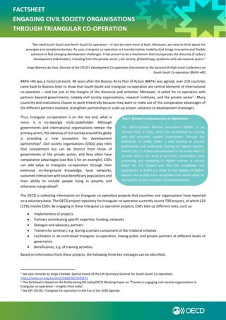 FACTSHEET
ENGAGING CIVIL SOCIETY ORGANISATIONS
THROUGH TRIANGULAR CO-OPERATION
“We need South-South and North-South Co-operation – in fact we need more of both. Moreover, we need to think about the
synergies and complementarities. As such, triangular co-operation is a transformative modality that brings innovative and flexible
solutions to fast-changing development challenges. It has proven to be a mechanism that incorporates the diversity of today’s
development stakeholders, including from the private sector, civil society, philanthropy, academia and sub-national actors.”
Jorge Moreira da Silva, Director of the OECD’s Development Co-operation Directorate at the Second UN High-Level Conference on
South-South Co-operation (BAPA +40)
BAPA +40 was a historical event: 40 years after the Buenos Aires Plan of Action (BAPA) was agreed, over 150 countries
came back to Buenos Aires to show that South-South and triangular co-operation are central elements of international
co-operation – and not just at the margins of the discourse and activities. Moreover, it called for co-operation with
partners beyond governments, notably civil society organisations, research institutes, and the private sector1
. Many
countries and institutions choose to work trilaterally because they want to make use of the comparative advantages of
the different partners involved, strengthen partnerships or scale-up proven solutions to development challenges.
Thus, triangular co-operation is on the rise and, what is
more, it is increasingly multi-stakeholder. Although
governments and international organisations remain the
primary actors, the vibrancy of civil society around the globe
is providing a new ecosystem for development
partnerships2
. Civil society organisations (CSOs) play roles
that complement but can be distinct from those of
governments or the private sector, and they often have
comparative advantages (see Box 1 for an example). CSOs
can add value to triangular co-operation through their
extensive on-the-ground knowledge, local networks,
sustained interaction with local beneficiary populations and
their ability to include people living in poverty and
otherwise marginalised3
.
The OECD is collecting information on triangular co-operation projects that countries and organisations have reported
on a voluntary basis. The OECD project repository for triangular co-operation currently counts 730 projects, of which 122
(17%) involve CSOs. By engaging in these triangular co-operation projects, CSOs take up different roles, such as:
 Implementers of projects
 Partners contributing specific expertise, funding, networks
 Dialogue and advocacy partners
 Trainers for seminars, e.g. during a certain component of the trilateral initiative
 Facilitators in de-centralised triangular co-operation, linking public and private partners at different levels of
governance
 Beneficiaries, e.g. of training activities
Based on information from these projects, the following three key messages can be identified.
1 See also remarks by Jorge Chediek, Special Envoy of the UN Secretary General for South-South Co-operation:
https://news.un.org/en/story/2019/03/1035271
2 This factsheet is based on the forthcoming RIS India/OECD Working Paper on “Trends in engaging civil society organisations in
triangular co-operation – Insights from India”
3 See GPI (2019), Triangular Co-operation in the Era of the 2030 Agenda.
Box 1. Women’s Empowerment in Afghanistan
The Self-Employed Women Association (SEWA) is an
eminent NGO in India, which has contributed to creating
jobs and economic support mechanisms. Through the
facilitation of USAID, SEWA is now working to provide
professional and leadership training to Afghan women.
Nearly USD 1.5 million was extended to the Indian NGO to
provide skills in the areas of garments, embroidery, food
processing and marketing to Afghan women. A success
factor for this project was that the knowledge and
experiences of SEWA are closer to the realities of Afghan
women and socially more acceptable than would often be
the case for projects of other international NGOs.
 