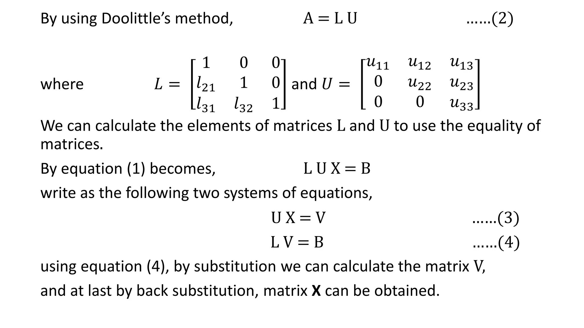By using Doolittle’s method, A = L U ……(2)
where 𝐿 =
1 0 0
𝑙21 1 0
𝑙31 𝑙32 1
and 𝑈 =
𝑢11 𝑢12 𝑢13
0 𝑢22 𝑢23
0 0 𝑢33
We can calculate the elements of matrices L and U to use the equality of
matrices.
By equation (1) becomes, L U X = B
write as the following two systems of equations,
U X = V ……(3)
L V = B ……(4)
using equation (4), by substitution we can calculate the matrix V,
and at last by back substitution, matrix X can be obtained.
 