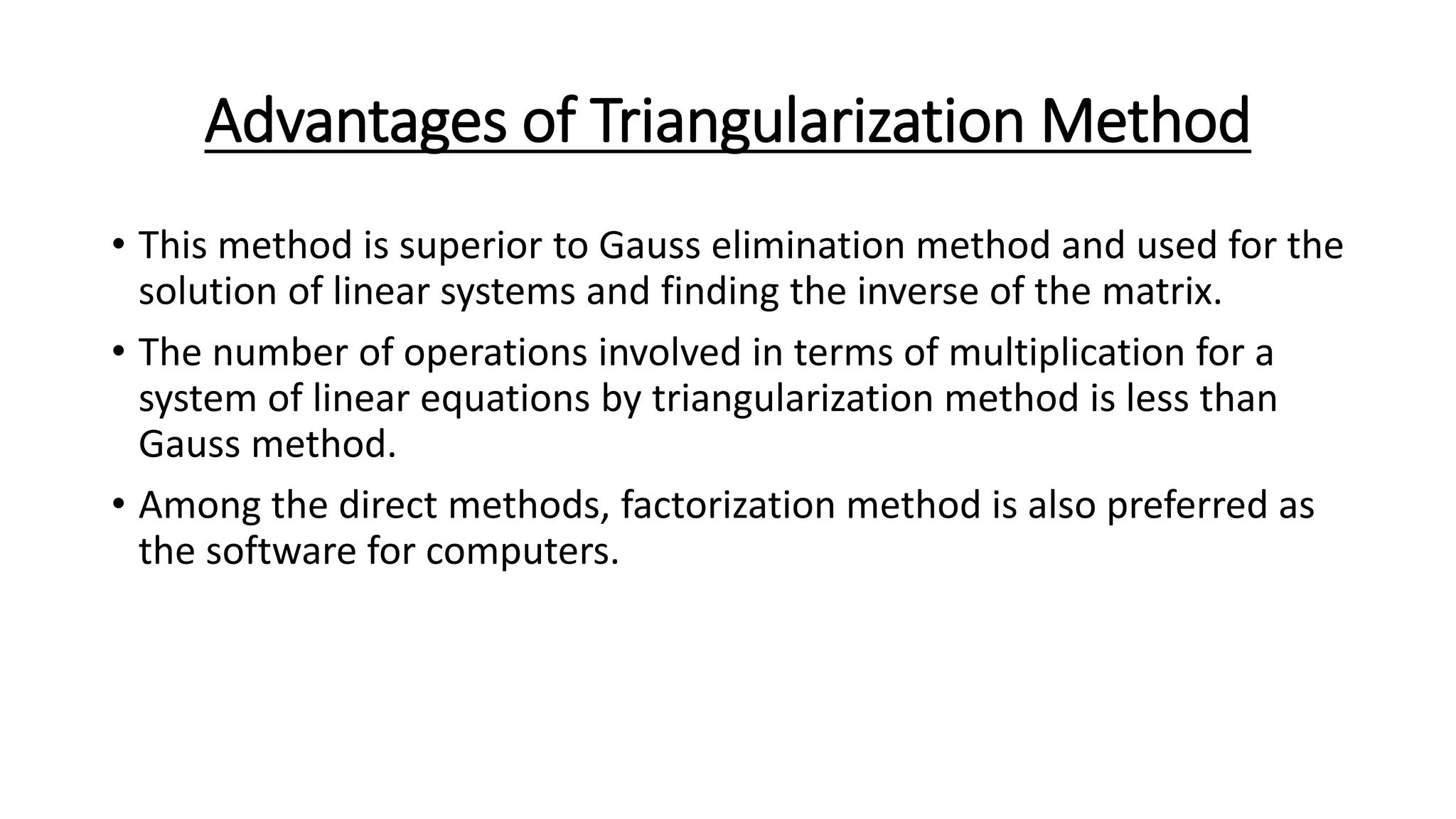 Advantages of Triangularization Method
• This method is superior to Gauss elimination method and used for the
solution of linear systems and finding the inverse of the matrix.
• The number of operations involved in terms of multiplication for a
system of linear equations by triangularization method is less than
Gauss method.
• Among the direct methods, factorization method is also preferred as
the software for computers.
 