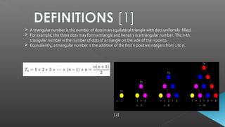 A triangular number is the number of dots in an equilateral triangle with dots uniformly filled.
 For example, the three dots may form a triangle and hence 3 is a triangular number. The n-th
triangular number is the number of dots of a triangle on the side of the n points.
 Equivalently, a triangular number is the addition of the first n positive integers from 1 to n.
[2]
 