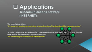 [5]
The handshake problem:
“If a group of n people greet each other, the total number of handsheaks will be triangular number”.
To make a fully connected network of PC. The nodes of the network are connected to more than one
other node in the network with a point-to-point link
This is the triangular number of the internet nodes.
 