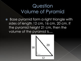     Base pyramid form a right triangle with
    sides of length 12 cm, 16 cm, 20 cm. If
    the pyramid height 21 cm, then the
    volume of the pyramid is....
 