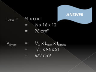 ANSWER
Lalas =   ½xaxt
          = ½ x 16 x 12
          = 96 cm²

Vlimas    =   1/  x Lalas x tLimas
                   3
          =   1/ x 96 x 21
                3
          =   672 cm³
 