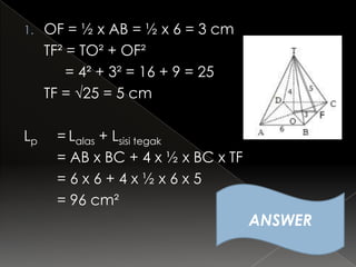 1.   OF = ½ x AB = ½ x 6 = 3 cm
     TF² = TO² + OF²
         = 4² + 3² = 16 + 9 = 25
     TF = √25 = 5 cm

Lp    = Lalas + Lsisi tegak
      = AB x BC + 4 x ½ x BC x TF
      =6x6+4x½x6x5
      = 96 cm²
                                    ANSWER
 