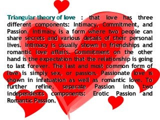 Triangular theory of love : that love has three
different components: Intimacy, Commitment, and
Passion. Intimacy is a form where two people can
share secrets and various details of their personal
lives. Intimacy is usually shown in friendships and
romantic love affairs. Commitment on the other
hand is the expectation that the relationship is going
to last forever. The last and most common form of
love is simply sex, or passion. Passionate love is
shown in infatuation as well as romantic love. To
further refine, separate Passion into two
independents components: Erotic Passion and
Romantic Passion.
 