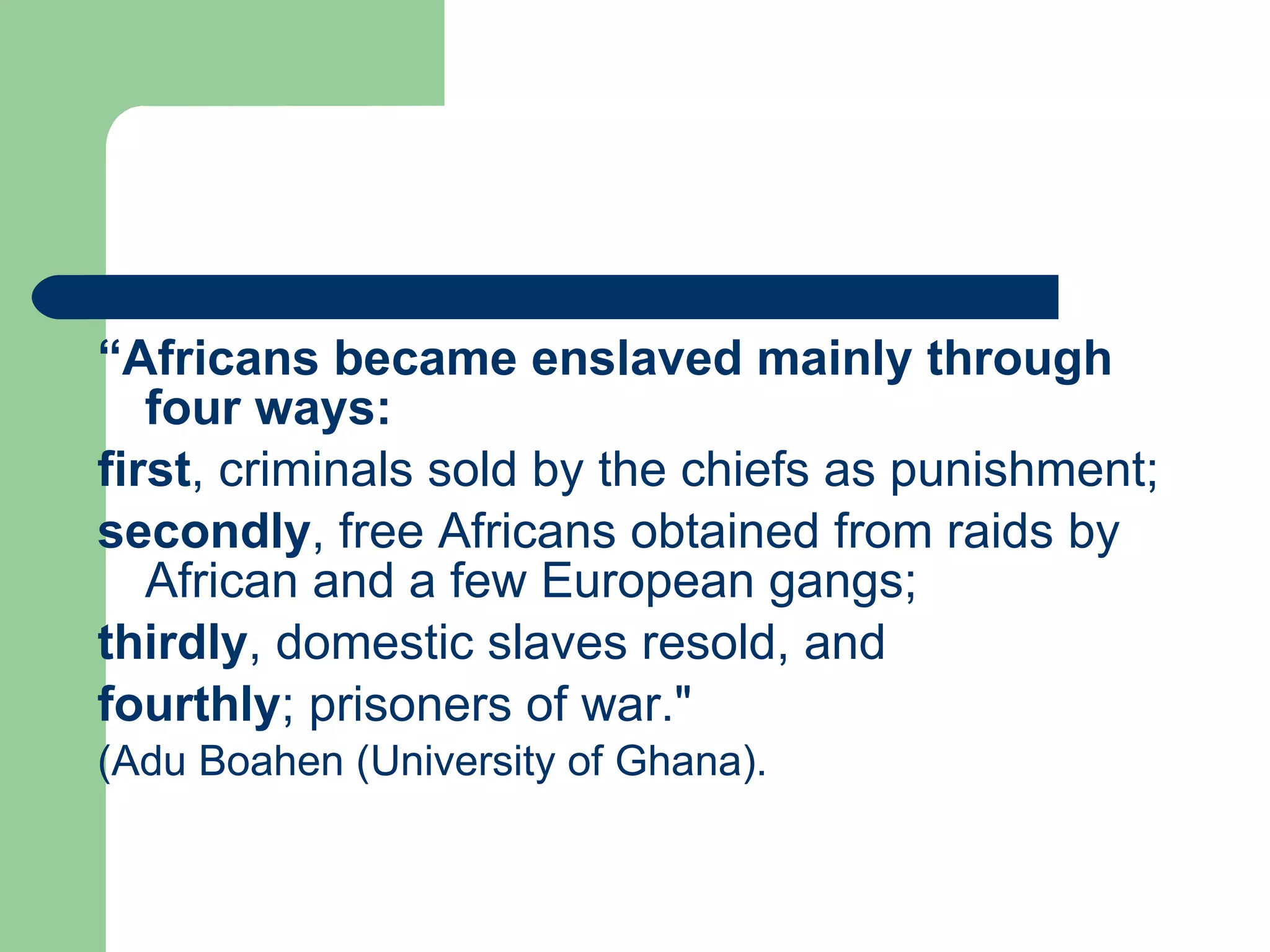“ Africans became enslaved mainly through four ways:   first , criminals sold by the chiefs as punishment;  secondly , free Africans obtained from raids by African and a few European gangs;  thirdly , domestic slaves resold, and  fourthly ; prisoners of war."  (Adu Boahen (University of Ghana). 