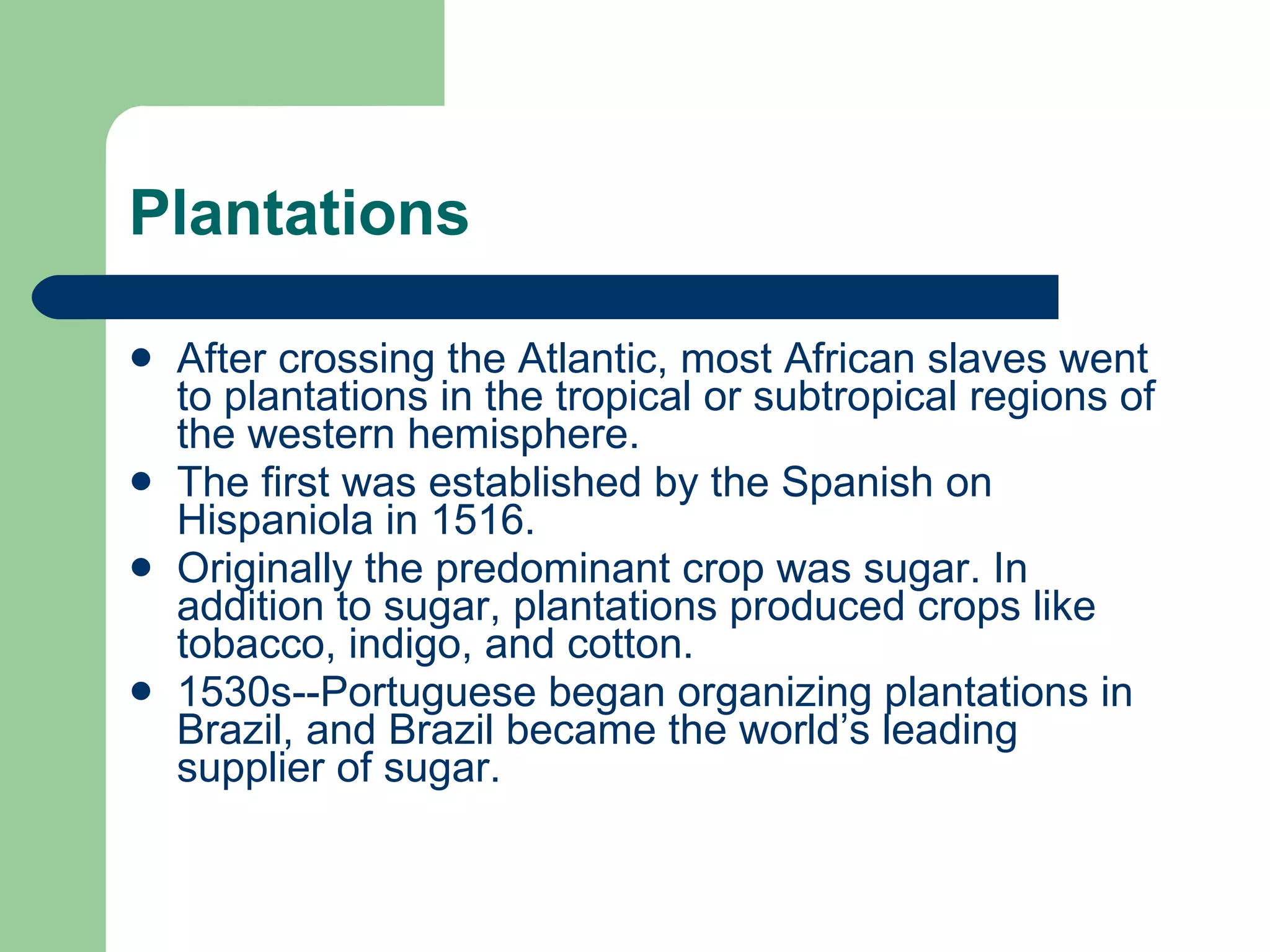 Plantations After crossing the Atlantic, most African slaves went to plantations in the tropical or subtropical regions of the western hemisphere. The first was established by the Spanish on Hispaniola in 1516. Originally the predominant crop was sugar. In addition to sugar, plantations produced crops like tobacco, indigo, and cotton. 1530s--Portuguese began organizing plantations in Brazil, and Brazil became the world’s leading supplier of sugar. 
