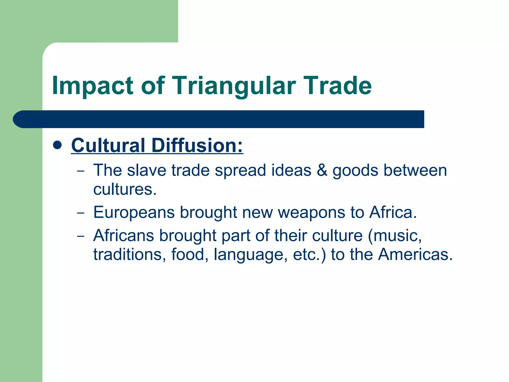 Impact of Triangular Trade Cultural Diffusion: The slave trade spread ideas & goods between cultures. Europeans brought new weapons to Africa. Africans brought part of their culture (music, traditions, food, language, etc.) to the Americas. 