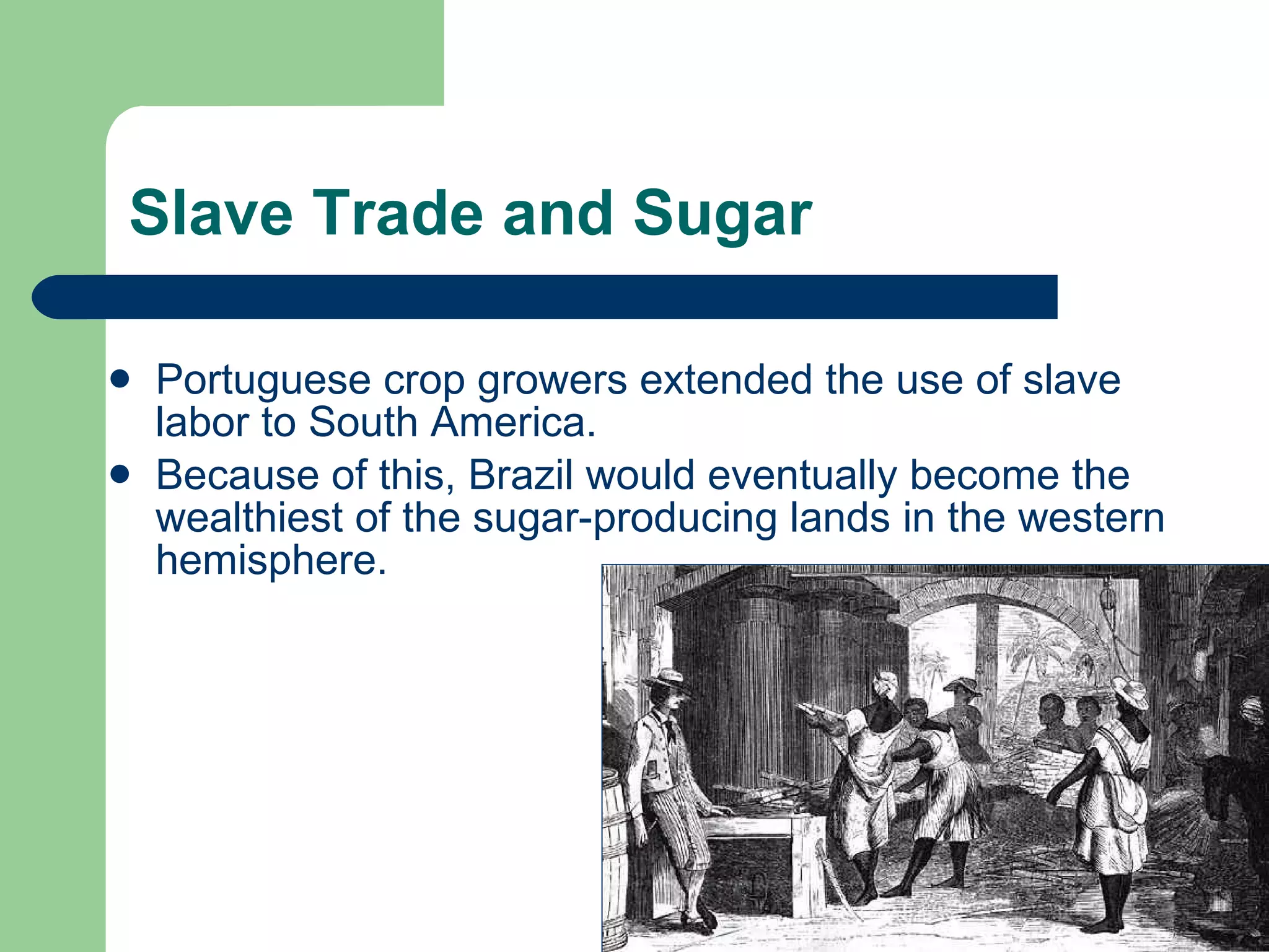 Slave Trade and Sugar Portuguese crop growers extended the use of slave labor to South America. Because of this, Brazil would eventually become the wealthiest of the sugar-producing lands in the western hemisphere. 