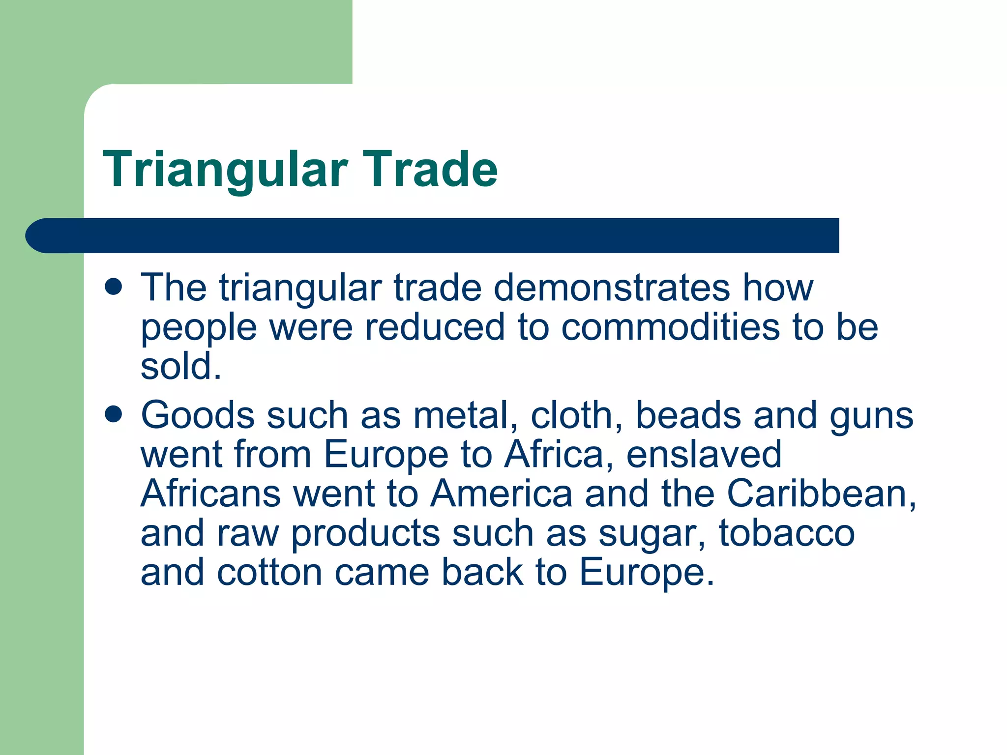Triangular Trade The triangular trade demonstrates how people were reduced to commodities to be sold.  Goods such as metal, cloth, beads and guns went from Europe to Africa, enslaved Africans went to America and the Caribbean, and raw products such as sugar, tobacco and cotton came back to Europe. 