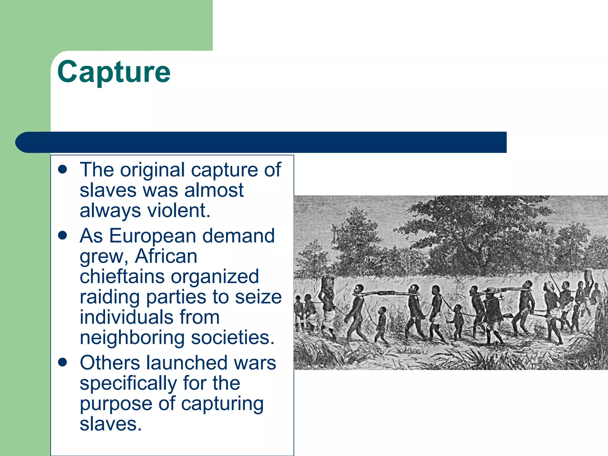 Capture The original capture of slaves was almost always violent. As European demand grew, African chieftains organized raiding parties to seize individuals from neighboring societies. Others launched wars specifically for the purpose of capturing slaves. 