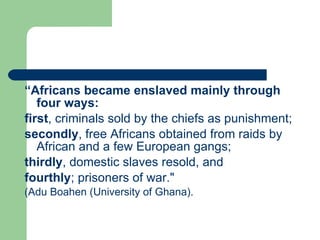 “ Africans became enslaved mainly through four ways:   first , criminals sold by the chiefs as punishment;  secondly , free Africans obtained from raids by African and a few European gangs;  thirdly , domestic slaves resold, and  fourthly ; prisoners of war."  (Adu Boahen (University of Ghana). 