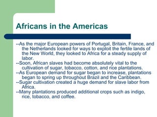 Africans in the Americas --As the major European powers of Portugal, Britain, France, and the Netherlands looked for ways to exploit the fertile lands of the New World, they looked to Africa for a steady supply of labor.  --Soon, African slaves had become absolutely vital to the cultivation of sugar, tobacco, cotton, and rice plantations. --As European demand for sugar began to increase, plantations began to spring up throughout Brazil and the Caribbean.  --Sugar cultivation created a huge demand for slave labor from Africa.  --Many plantations produced additional crops such as indigo, rice, tobacco, and coffee. 