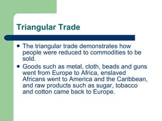 Triangular Trade The triangular trade demonstrates how people were reduced to commodities to be sold.  Goods such as metal, cloth, beads and guns went from Europe to Africa, enslaved Africans went to America and the Caribbean, and raw products such as sugar, tobacco and cotton came back to Europe. 