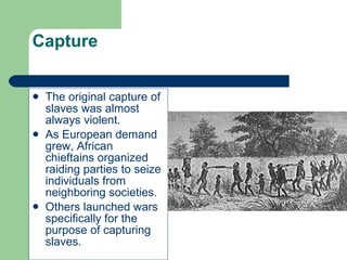 Capture The original capture of slaves was almost always violent. As European demand grew, African chieftains organized raiding parties to seize individuals from neighboring societies. Others launched wars specifically for the purpose of capturing slaves. 