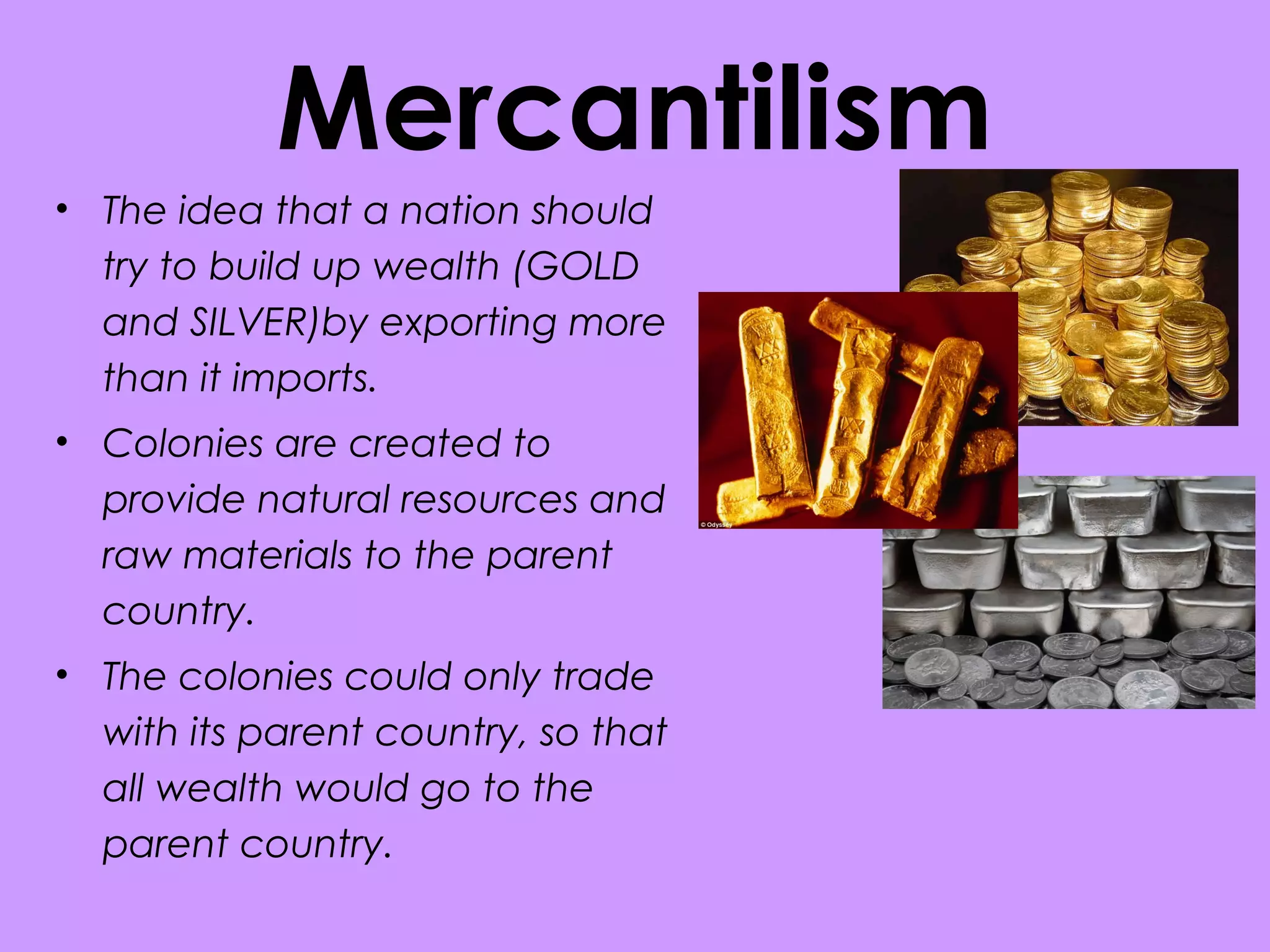 Mercantilism
• The idea that a nation should
try to build up wealth (GOLD
and SILVER)by exporting more
than it imports.
• Colonies are created to
provide natural resources and
raw materials to the parent
country.
• The colonies could only trade
with its parent country, so that
all wealth would go to the
parent country.