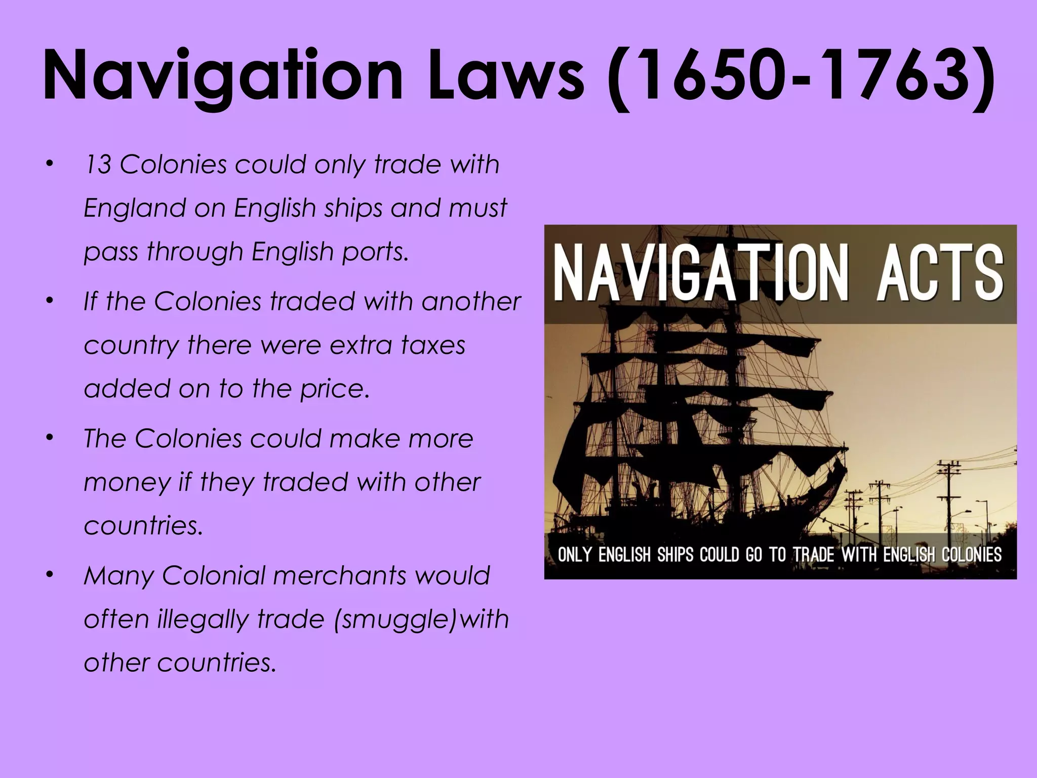 Navigation Laws (1650-1763)
• 13 Colonies could only trade with
England on English ships and must
pass through English ports.
• If the Colonies traded with another
country there were extra taxes
added on to the price.
• The Colonies could make more
money if they traded with other
countries.
• Many Colonial merchants would
often illegally trade (smuggle)with
other countries.