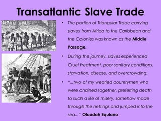 Transatlantic Slave Trade
• The portion of Triangular Trade carrying
slaves from Africa to the Caribbean and
the Colonies was known as the Middle
Passage.
• During the journey, slaves experienced
Cruel treatment, poor sanitary conditions,
starvation, disease, and overcrowding.
• “...two of my wearied countrymen who
were chained together, preferring death
to such a life of misery, somehow made
through the nettings and jumped into the
sea...” Olaudah Equiano
 