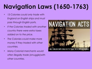 Navigation Laws (1650-1763)
• 13 Colonies could only trade with
England on English ships and must
pass through English ports.
• If the Colonies traded with another
country there were extra taxes
added on to the price.
• The Colonies could make more
money if they traded with other
countries.
• Many Colonial merchants would
often illegally trade (smuggle)with
other countries.
 